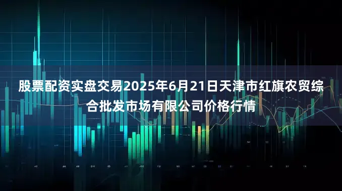 股票配资实盘交易2025年6月21日天津市红旗农贸综合批发市场有限公司价格行情