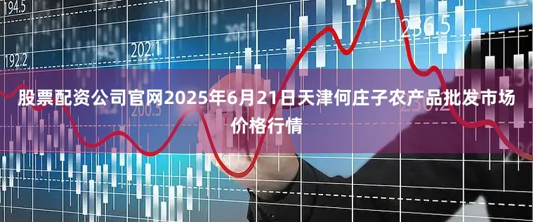 股票配资公司官网2025年6月21日天津何庄子农产品批发市场价格行情