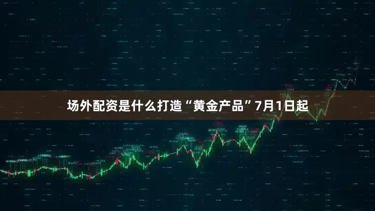 场外配资是什么打造“黄金产品”7月1日起