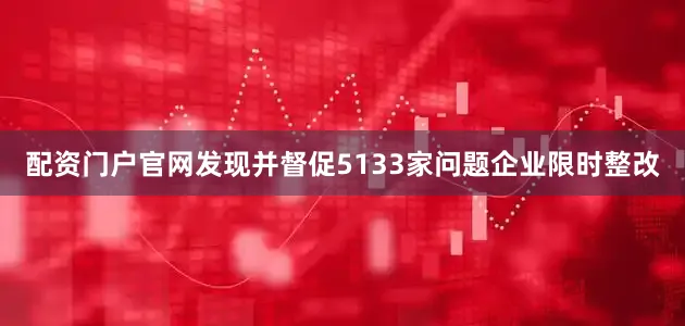 配资门户官网发现并督促5133家问题企业限时整改