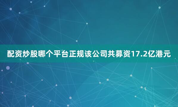 配资炒股哪个平台正规该公司共募资17.2亿港元