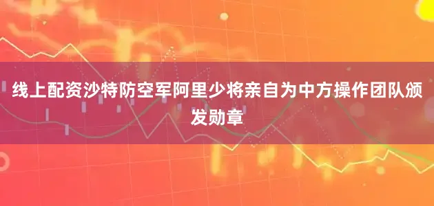 线上配资沙特防空军阿里少将亲自为中方操作团队颁发勋章