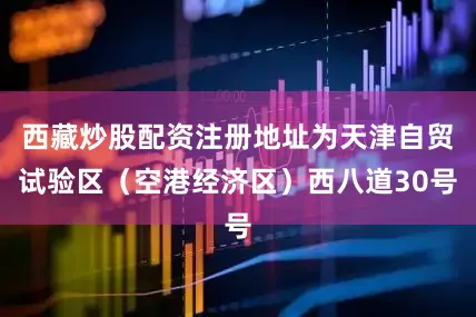 西藏炒股配资注册地址为天津自贸试验区（空港经济区）西八道30号