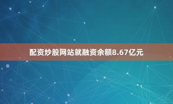 配资炒股网站就融资余额8.67亿元