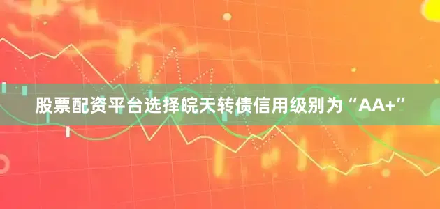 股票配资平台选择皖天转债信用级别为“AA+”
