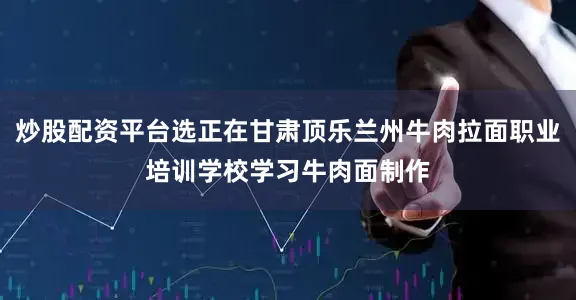 炒股配资平台选正在甘肃顶乐兰州牛肉拉面职业培训学校学习牛肉面制作