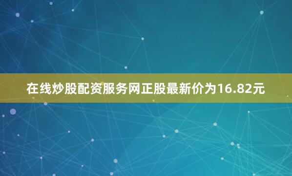 在线炒股配资服务网正股最新价为16.82元
