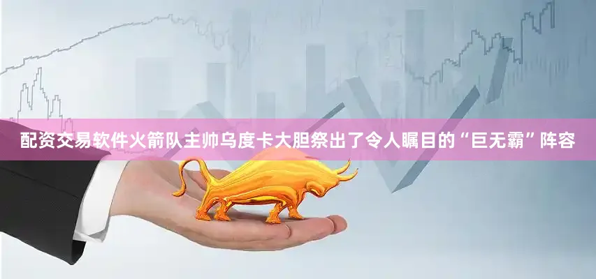 配资交易软件火箭队主帅乌度卡大胆祭出了令人瞩目的“巨无霸”阵容