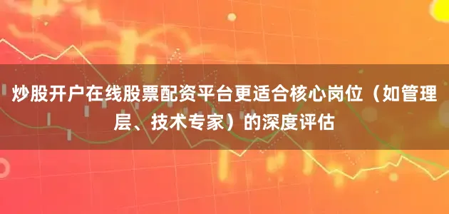 炒股开户在线股票配资平台更适合核心岗位（如管理层、技术专家）的深度评估