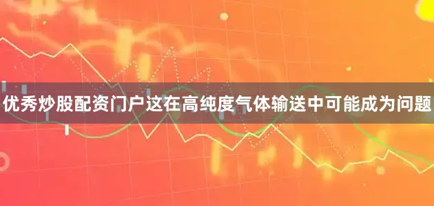 优秀炒股配资门户这在高纯度气体输送中可能成为问题